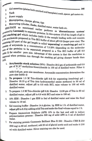 Iohoresis
2.
4.
5
Gel cassettes
spacer, gel caster etc.
Tank
AGE.
ettes(platesboth notched and
baseplate)comb,
Power supply
Micropipettes,clamps, gloves, tips
SDS-PAGE
6. Measuring
cylinder, flasks, distilled water, water bath etc.
as mentioned earlier performs as
245
(onvented
by
Laemmli) to separate proteins. Inthis system1/3of the length of gel is
alled
stacking gel which includes (table 2) the sample loading wells and consists
4%acrylamide
preparedin Tris HCl buffer of about pH 6.8 (larger pore size). The
remaining2/3 part of the gel length is called'separating or resolving gel and it
consistsof
acryamide in a
concentration of 7.5-20% (depending on the molecular
SIzes of the proteins to be separated) prepared in a Tris HCI buffer of pH 8.8
(table3) for smaller pore size. Advantage of this system is that the resolution is
improved when proteins run through the stacking gel giving sharper bands than
discontinuous system
1. Acrylamide stock solution (30%): Dissolve 29.2 gm of acrlyamide and 0.ð
gm of N,N"-methylene-bisacrylamide in 100 ml of distilled water. Flter it
with 0.45 um. pore size membrane. Acrvamide concentration determines the
pore size (table 4)
2. To prepare 1.5 MTris-chloride (pH 8.8) for separating (resolving) gel :
Dissolve 18.15 g of Tris (tris hydroxymethyl amino methane) in 50 ml of
distilled water, adjust pH to 8.8 with HCl, raise yolume to 100 ml with
distilled water.
8. Toprepare 1.0 MTris-chloride (pH 6.8): Dissolve 12.08 gm ofTris in 60 ml
distilled water, adjust pH to 6.8 with HCl and raise to 100 ml.
4. 10% SDS: Dissolve 1 gm SDS in 5ml of distilled water and raise the final
volume to 10 ml.
5. Gel running buffer :Dissolve 14.4 glycine, lg. SDS in 1lt.of distilled water,
adjust pHto 8.3þy addingsolidTrisand make thefinal volume equal to1lt.
6. Prepare Ammonium Sulphate (APS) 10% in the last and add to induce
polymerization process : Dissolve 500 mg of solid APS in 5 ml of distilled
water.
I. For staining protein Coomassie Brilliant Blue R 250 :Dissolve CBBR-250
(600 mg) in 80ml. methanol, add 20 mlofglacial acetic acid and make it 200
ml with distilled water. Silver staining can also be used.
 