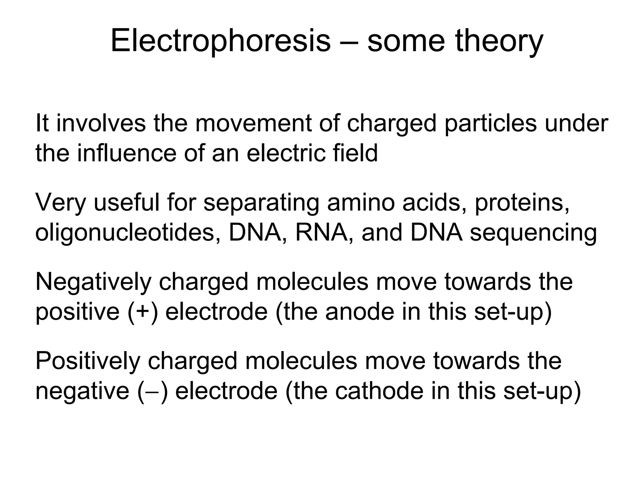 Electrophoresis – some theory 
It involves the movement of charged particles under 
the influence of an electric field 
Very useful for separating amino acids, proteins, 
oligonucleotides, DNA, RNA, and DNA sequencing 
Negatively charged molecules move towards the 
positive (+) electrode (the anode in this set-up) 
Positively charged molecules move towards the 
negative (-) electrode (the cathode in this set-up) 
 