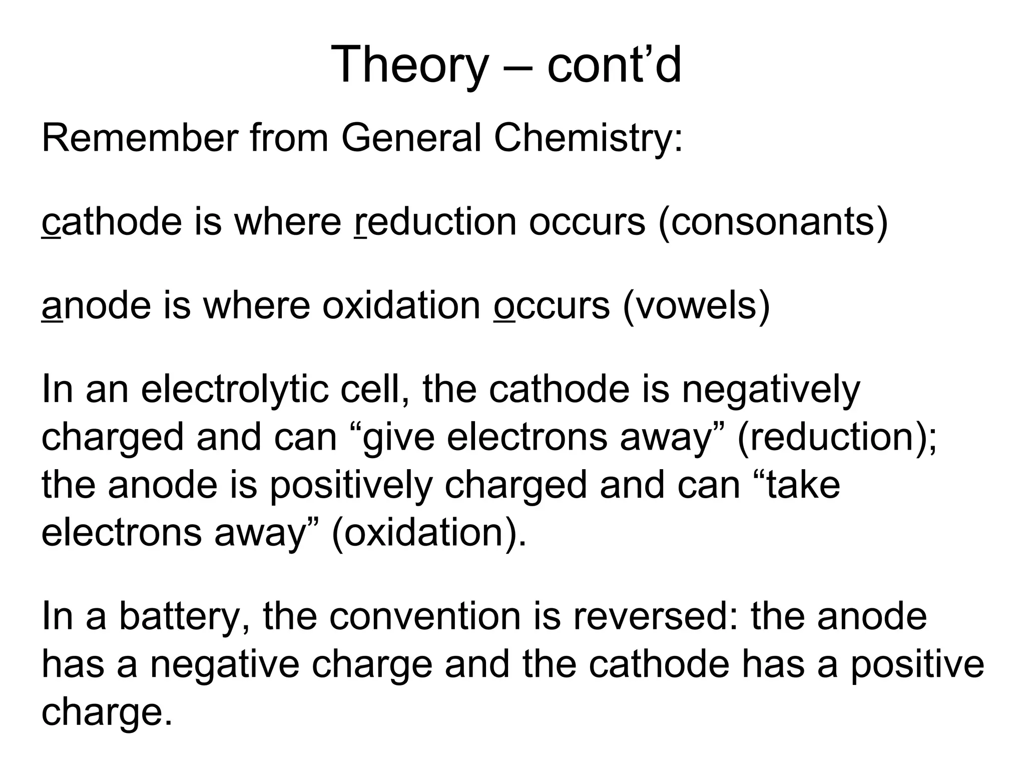 Theory – cont’d 
Remember from General Chemistry: 
cathode is where reduction occurs (consonants) 
anode is where oxidation occurs (vowels) 
In an electrolytic cell, the cathode is negatively 
charged and can “give electrons away” (reduction); 
the anode is positively charged and can “take 
electrons away” (oxidation). 
In a battery, the convention is reversed: the anode 
has a negative charge and the cathode has a positive 
charge. 
 