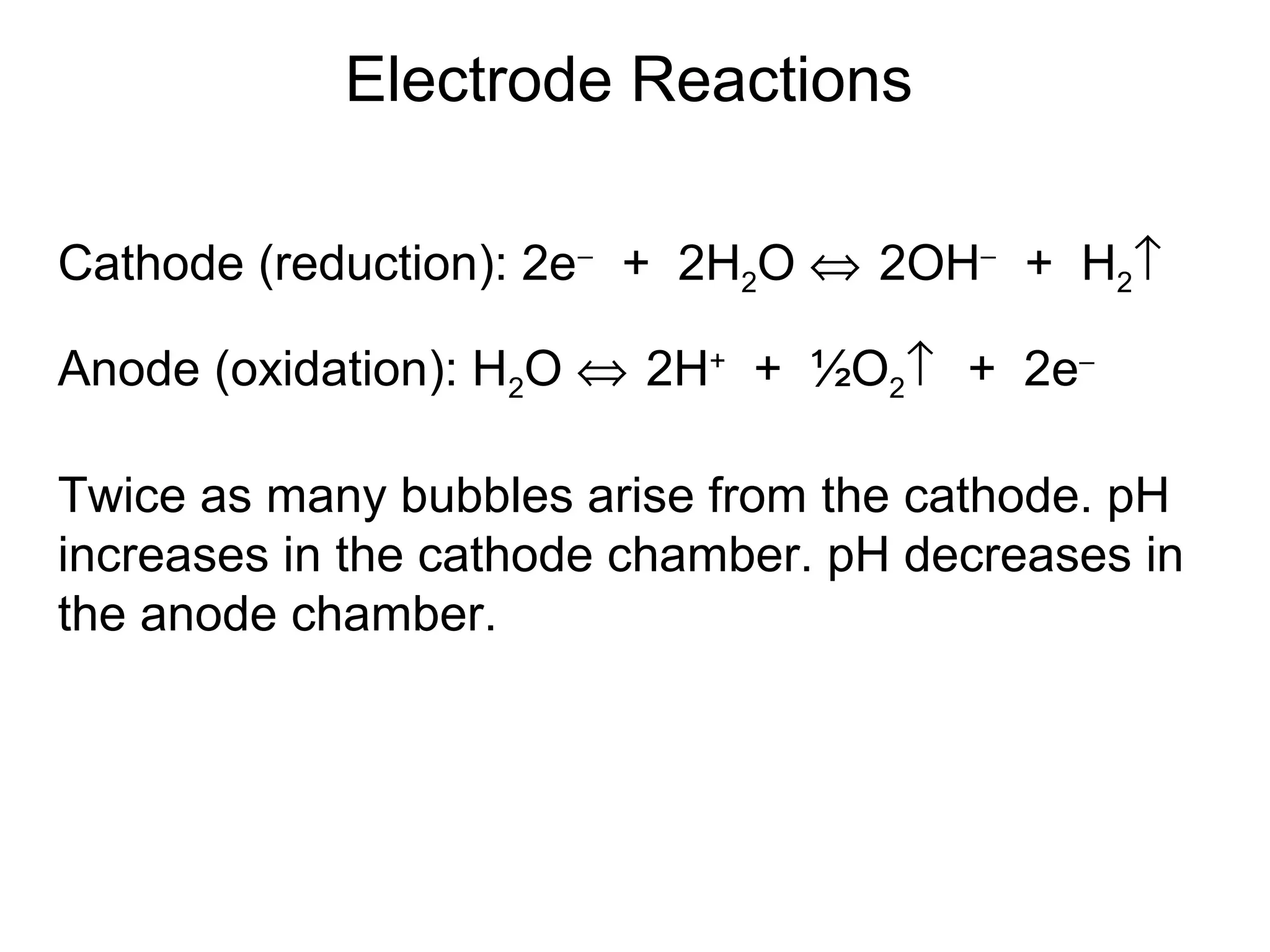 Electrode Reactions 
Cathode (reduction): 2e- + 2H2O Û 2OH- + H2­ 
Anode (oxidation): H2O Û 2H+ + ½O2­ + 2e-  
Twice as many bubbles arise from the cathode. pH 
increases in the cathode chamber. pH decreases in 
the anode chamber. 
 