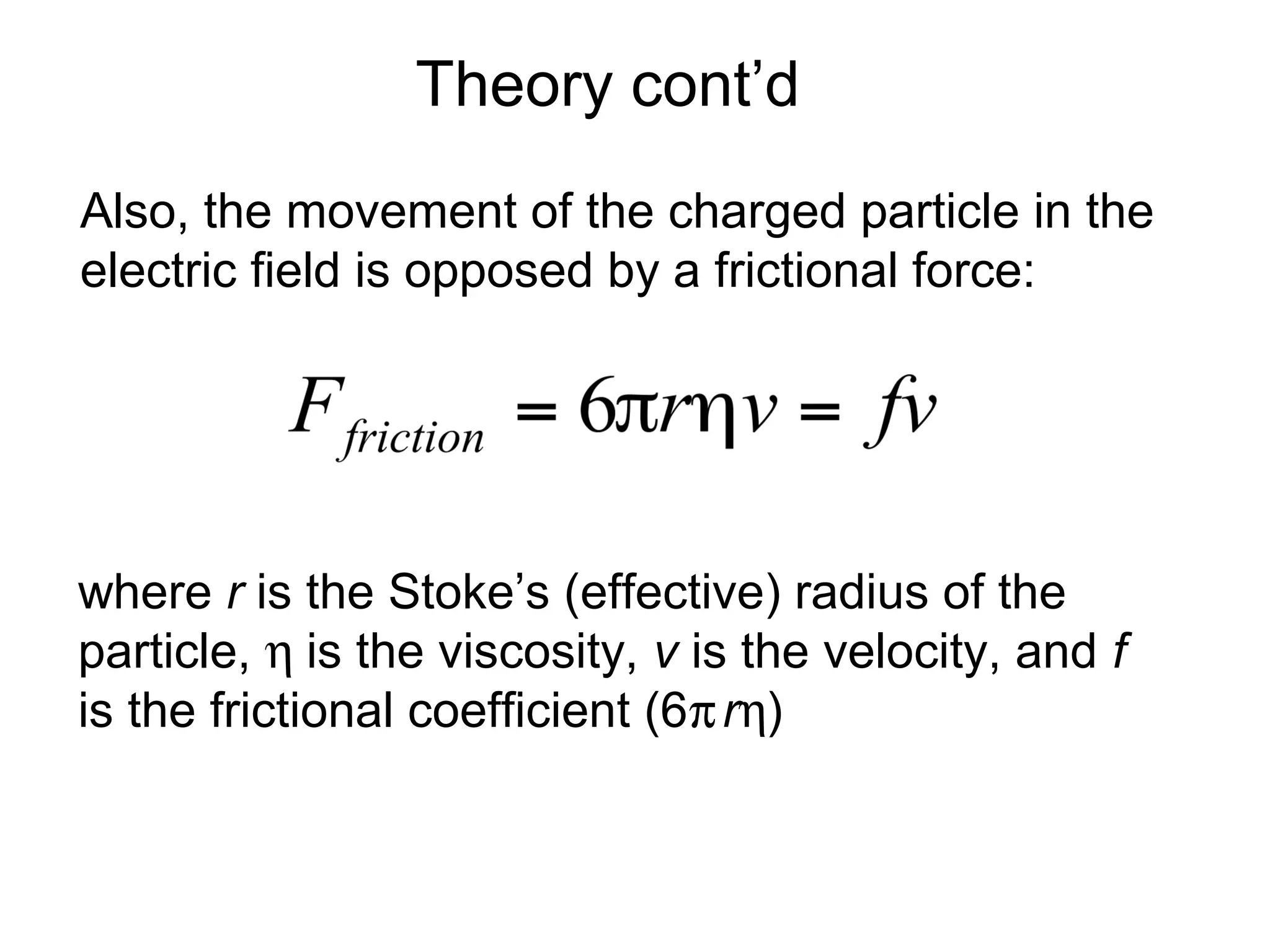 Theory cont’d 
Also, the movement of the charged particle in the 
electric field is opposed by a frictional force: 
where r is the Stoke’s (effective) radius of the 
particle, h is the viscosity, v is the velocity, and f 
is the frictional coefficient (6prh) 
 