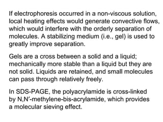 If electrophoresis occurred in a non-viscous solution, 
local heating effects would generate convective flows, 
which would interfere with the orderly separation of 
molecules. A stabilizing medium (i.e., gel) is used to 
greatly improve separation. 
Gels are a cross between a solid and a liquid; 
mechanically more stable than a liquid but they are 
not solid. Liquids are retained, and small molecules 
can pass through relatively freely. 
In SDS-PAGE, the polyacrylamide is cross-linked 
by N,N¢-methylene-bis-acrylamide, which provides 
a molecular sieving effect. 
 