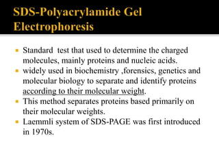  Standard test that used to determine the charged
molecules, mainly proteins and nucleic acids.
 widely used in biochemistry ,forensics, genetics and
molecular biology to separate and identify proteins
according to their molecular weight.
 This method separates proteins based primarily on
their molecular weights.
 Laemmli system of SDS-PAGE was first introduced
in 1970s.
 