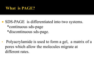  SDS-PAGE is differentiated into two systems.
*continuous sds-page
*discontinuous sds-page.
• Polyacrylamide is used to form a gel, a matrix of a
pores which allow the molecules migrate at
different rates.
 