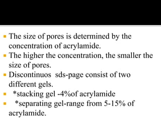  The size of pores is determined by the
concentration of acrylamide.
 The higher the concentration, the smaller the
size of pores.
 Discontinuos sds-page consist of two
different gels.
 *stacking gel -4%of acrylamide
 *separating gel-range from 5-15% of
acrylamide.
 