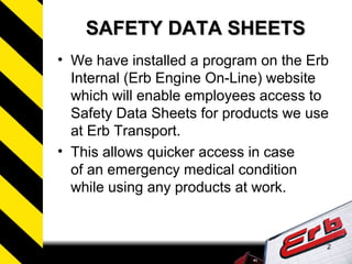 2
SAFETY DATA SHEETSSAFETY DATA SHEETS
• We have installed a program on the Erb
Internal (Erb Engine On-Line) website
which will enable employees access to
Safety Data Sheets for products we use
at Erb Transport.
• This allows quicker access in case
of an emergency medical condition
while using any products at work.
 