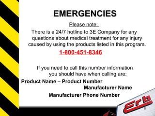 8
EMERGENCIESEMERGENCIES
Please note:
There is a 24/7 hotline to 3E Company for any
questions about medical treatment for any injury
caused by using the products listed in this program.
1-800-451-8346
If you need to call this number information
you should have when calling are:
Product Name – Product Number
Manufacturer Name
Manufacturer Phone Number
 