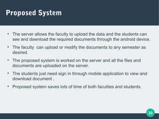 10
Proposed System

The server allows the faculty to upload the data and the students can
see and download the required documents through the android device.

The faculty can upload or modify the documents to any semester as
desired.

The proposed system is worked on the server and all the files and
documents are uploaded on the server.

The students just need sign in through mobile application to view and
download document .

Proposed system saves lots of time of both faculties and students.
 