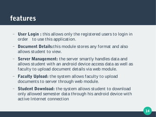 14
features
− User Login : this allows only the registered users to login in
order to use this application.
− Document Details:this module stores any format and also
allows student to view.
− Server Management: the server smartly handles data and
allows student with an android device access data as well as
faculty to upload document details via web module.
− Faculty Upload: the system allows faculty to upload
documents to server through web module.
− Student Download: the system allows student to download
only allowed semester data through his android device with
active Internet connection
 