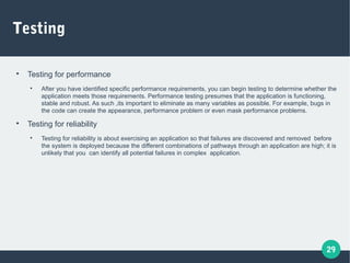 29
Testing

Testing for performance

After you have identified specific performance requirements, you can begin testing to determine whether the
application meets those requirements. Performance testing presumes that the application is functioning,
stable and robust. As such ,its important to eliminate as many variables as possible. For example, bugs in
the code can create the appearance, performance problem or even mask performance problems.

Testing for reliability

Testing for reliability is about exercising an application so that failures are discovered and removed before
the system is deployed because the different combinations of pathways through an application are high; it is
unlikely that you can identify all potential failures in complex application.
 