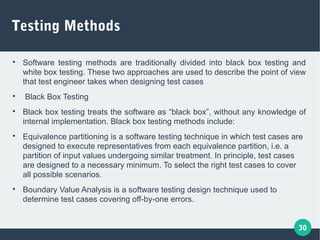 30
Testing Methods

Software testing methods are traditionally divided into black box testing and
white box testing. These two approaches are used to describe the point of view
that test engineer takes when designing test cases

Black Box Testing

Black box testing treats the software as “black box”, without any knowledge of
internal implementation. Black box testing methods include:

Equivalence partitioning is a software testing technique in which test cases are
designed to execute representatives from each equivalence partition, i.e. a
partition of input values undergoing similar treatment. In principle, test cases
are designed to a necessary minimum. To select the right test cases to cover
all possible scenarios.

Boundary Value Analysis is a software testing design technique used to
determine test cases covering off-by-one errors.
 