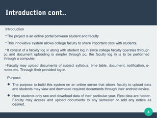 4
Introduction cont..
Introduction

The project is an online portal between student and faculty.

This innovative system allows college faculty to share important data with students.

It consist of a faculty log in along with student log in since college faculty operates through
pc and document uploading is simpler through pc, the faculty log in is to be performed
through a computer.

Faculty may upload documents of subject syllabus, time table, document, notification, e-
notes etc. Through their provided log in.
Purpose
 The purpose to build this system on an online server that allows faculty to upload data
and students may view and download required documents through their android device.
 Here students only see and download data of their particular year. Rest data are hidden.
Faculty may access and upload documents to any semester or add any notice as
desired.
 