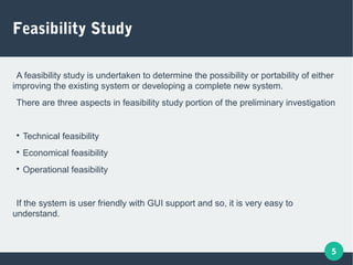 5
Feasibility Study
A feasibility study is undertaken to determine the possibility or portability of either
improving the existing system or developing a complete new system.
There are three aspects in feasibility study portion of the preliminary investigation

Technical feasibility

Economical feasibility

Operational feasibility
If the system is user friendly with GUI support and so, it is very easy to
understand.
 