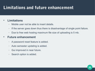 52
Limitations and future enhancement

Limitations
− Mobile user not be able to insert details.
− If the server goes down thus there is disadvantage of single point failure.
− Due to free web hosting maximum file size of uploading is 5 mb.

Future enhancement
− A password reset feature is added.
− Auto semester updating is added.
− Gui improved in near future.
− Search option is added.
 