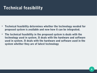 6
Technical feasibility

Technical feasibility determines whether the technology needed for
proposed system is available and now how it can be integrated.

The technical feasibility in the proposed system is deals with the
technology used in system. It deals with the hardware and software
used in system. It deals with the hardware and software used in the
system whether they are of latest technology
 