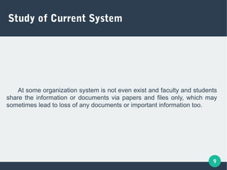 9
Study of Current System
At some organization system is not even exist and faculty and students
share the information or documents via papers and files only, which may
sometimes lead to loss of any documents or important information too.
 