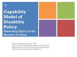 + 
Capability 
Model of 
Disability 
Policy: 
Assessing Equity in the 
Emirate of Dubai 
Victor Santiago Pineda, PhD 
Chancellor’s Postdoctoral Research Fellow 
Department of City and Regional Planning 
University of California, Berkeley 
 