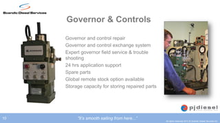 Governor & Controls

     •   Governor and control repair
     •   Governor and control exchange system
     •   Expert governor field service & trouble
         shooting
     •   24 hrs application support
     •   Spare parts
     •   Global remote stock option available
     •   Storage capacity for storing repaired parts




10            ”It’s smooth sailing from here...”
                                                       All rights reserved 2012 © Scandic Diesel Services Inc.
 