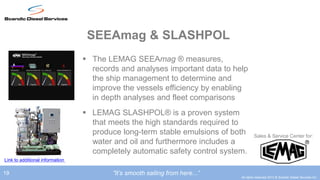 SEEAmag & SLASHPOL
                                  The LEMAG SEEAmag ® measures,
                                   records and analyses important data to help
                                   the ship management to determine and
                                   improve the vessels efficiency by enabling
                                   in depth analyses and fleet comparisons
                                  LEMAG SLASHPOL® is a proven system
                                   that meets the high standards required to
                                   produce long-term stable emulsions of both          Sales & Service Center for:
                                   water and oil and furthermore includes a
                                   completely automatic safety control system.
Link to additional information

19                                       ”It’s smooth sailing from here...”
                                                                              All rights reserved 2012 © Scandic Diesel Services Inc.
 