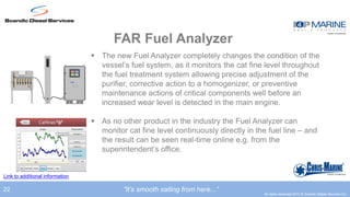 FAR Fuel Analyzer
                                  The new Fuel Analyzer completely changes the condition of the
                                   vessel’s fuel system, as it monitors the cat fine level throughout
                                   the fuel treatment system allowing precise adjustment of the
                                   purifier, corrective action to a homogenizer, or preventive
                                   maintenance actions of critical components well before an
                                   increased wear level is detected in the main engine.

                                  As no other product in the industry the Fuel Analyzer can
                                   monitor cat fine level continuously directly in the fuel line – and
                                   the result can be seen real-time online e.g. from the
                                   superintendent’s office.


Link to additional information

22                                        ”It’s smooth sailing from here...”
                                                                                     All rights reserved 2012 © Scandic Diesel Services Inc.
 
