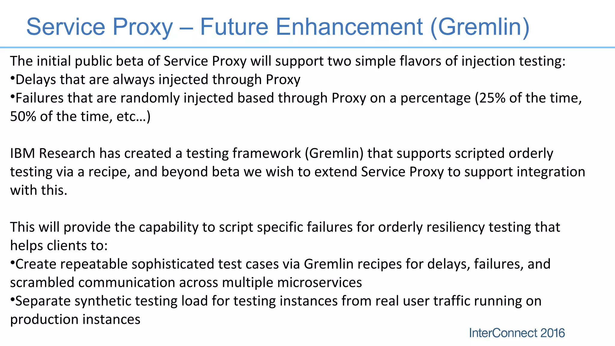 Service Proxy – Future Enhancement (Gremlin)
The initial public beta of Service Proxy will support two simple flavors of injection testing:
•Delays that are always injected through Proxy
•Failures that are randomly injected based through Proxy on a percentage (25% of the time,
50% of the time, etc…)
IBM Research has created a testing framework (Gremlin) that supports scripted orderly
testing via a recipe, and beyond beta we wish to extend Service Proxy to support integration
with this.
This will provide the capability to script specific failures for orderly resiliency testing that
helps clients to:
•Create repeatable sophisticated test cases via Gremlin recipes for delays, failures, and
scrambled communication across multiple microservices
•Separate synthetic testing load for testing instances from real user traffic running on
production instances
 
