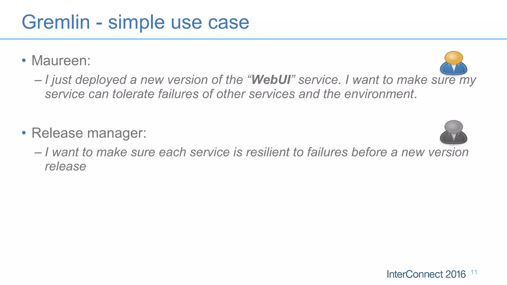 • Maureen:
– I just deployed a new version of the “WebUI” service. I want to make sure my
service can tolerate failures of other services and the environment.
• Release manager:
– I want to make sure each service is resilient to failures before a new version
release
11
Gremlin - simple use case
 