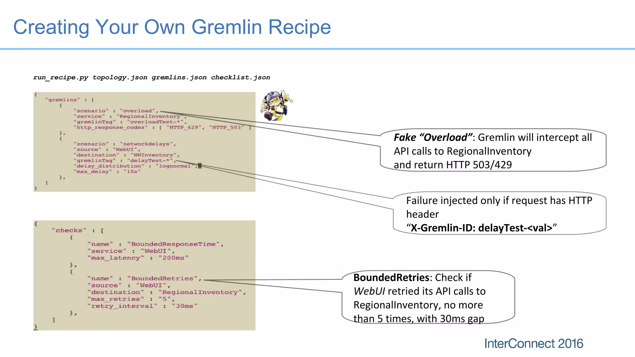 Creating Your Own Gremlin Recipe
run_recipe.py topology.json gremlins.json checklist.json
BoundedRetries: Check if
WebUI retried its API calls to
RegionalInventory, no more
than 5 times, with 30ms gap
Fake “Overload”: Gremlin will intercept all
API calls to RegionalInventory
and return HTTP 503/429
Failure injected only if request has HTTP
header
“X-Gremlin-ID: delayTest-<val>”
 