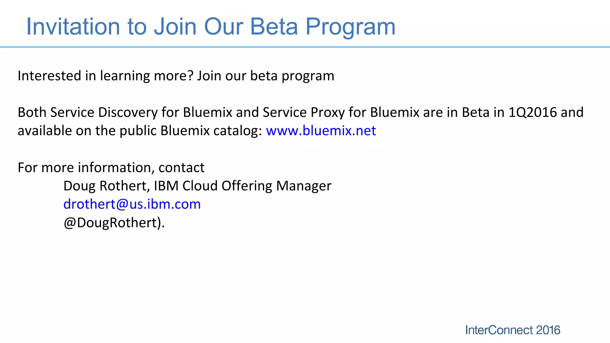 Invitation to Join Our Beta Program
Interested in learning more? Join our beta program
Both Service Discovery for Bluemix and Service Proxy for Bluemix are in Beta in 1Q2016 and
available on the public Bluemix catalog: www.bluemix.net
For more information, contact
Doug Rothert, IBM Cloud Offering Manager
drothert@us.ibm.com
@DougRothert).
 