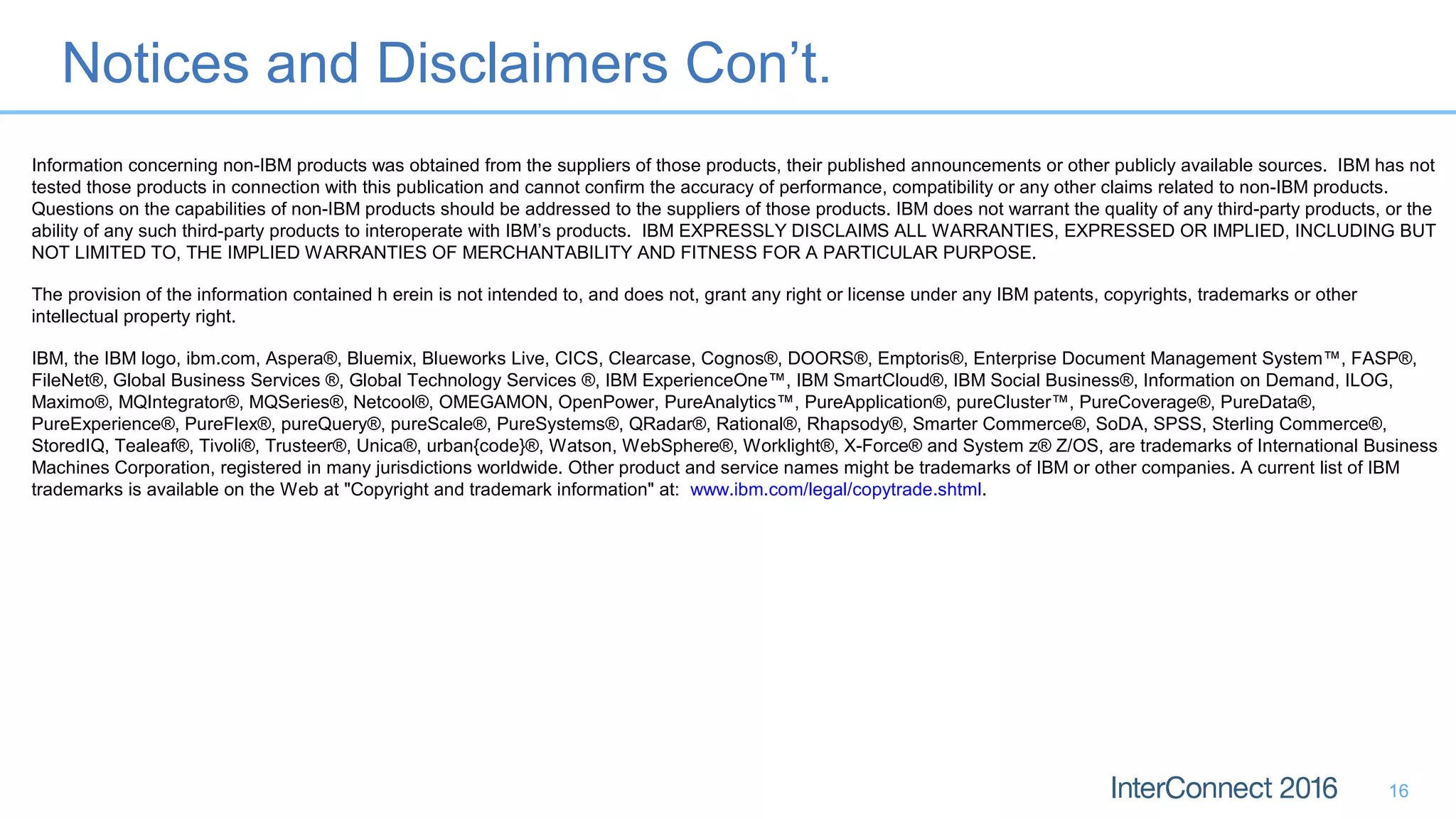 Notices and Disclaimers Con’t.
16
Information concerning non-IBM products was obtained from the suppliers of those products, their published announcements or other publicly available sources. IBM has not
tested those products in connection with this publication and cannot confirm the accuracy of performance, compatibility or any other claims related to non-IBM products.
Questions on the capabilities of non-IBM products should be addressed to the suppliers of those products. IBM does not warrant the quality of any third-party products, or the
ability of any such third-party products to interoperate with IBM’s products. IBM EXPRESSLY DISCLAIMS ALL WARRANTIES, EXPRESSED OR IMPLIED, INCLUDING BUT
NOT LIMITED TO, THE IMPLIED WARRANTIES OF MERCHANTABILITY AND FITNESS FOR A PARTICULAR PURPOSE.
The provision of the information contained h erein is not intended to, and does not, grant any right or license under any IBM patents, copyrights, trademarks or other
intellectual property right.
IBM, the IBM logo, ibm.com, Aspera®, Bluemix, Blueworks Live, CICS, Clearcase, Cognos®, DOORS®, Emptoris®, Enterprise Document Management System™, FASP®,
FileNet®, Global Business Services ®, Global Technology Services ®, IBM ExperienceOne™, IBM SmartCloud®, IBM Social Business®, Information on Demand, ILOG,
Maximo®, MQIntegrator®, MQSeries®, Netcool®, OMEGAMON, OpenPower, PureAnalytics™, PureApplication®, pureCluster™, PureCoverage®, PureData®,
PureExperience®, PureFlex®, pureQuery®, pureScale®, PureSystems®, QRadar®, Rational®, Rhapsody®, Smarter Commerce®, SoDA, SPSS, Sterling Commerce®,
StoredIQ, Tealeaf®, Tivoli®, Trusteer®, Unica®, urban{code}®, Watson, WebSphere®, Worklight®, X-Force® and System z® Z/OS, are trademarks of International Business
Machines Corporation, registered in many jurisdictions worldwide. Other product and service names might be trademarks of IBM or other companies. A current list of IBM
trademarks is available on the Web at "Copyright and trademark information" at: www.ibm.com/legal/copytrade.shtml.
 