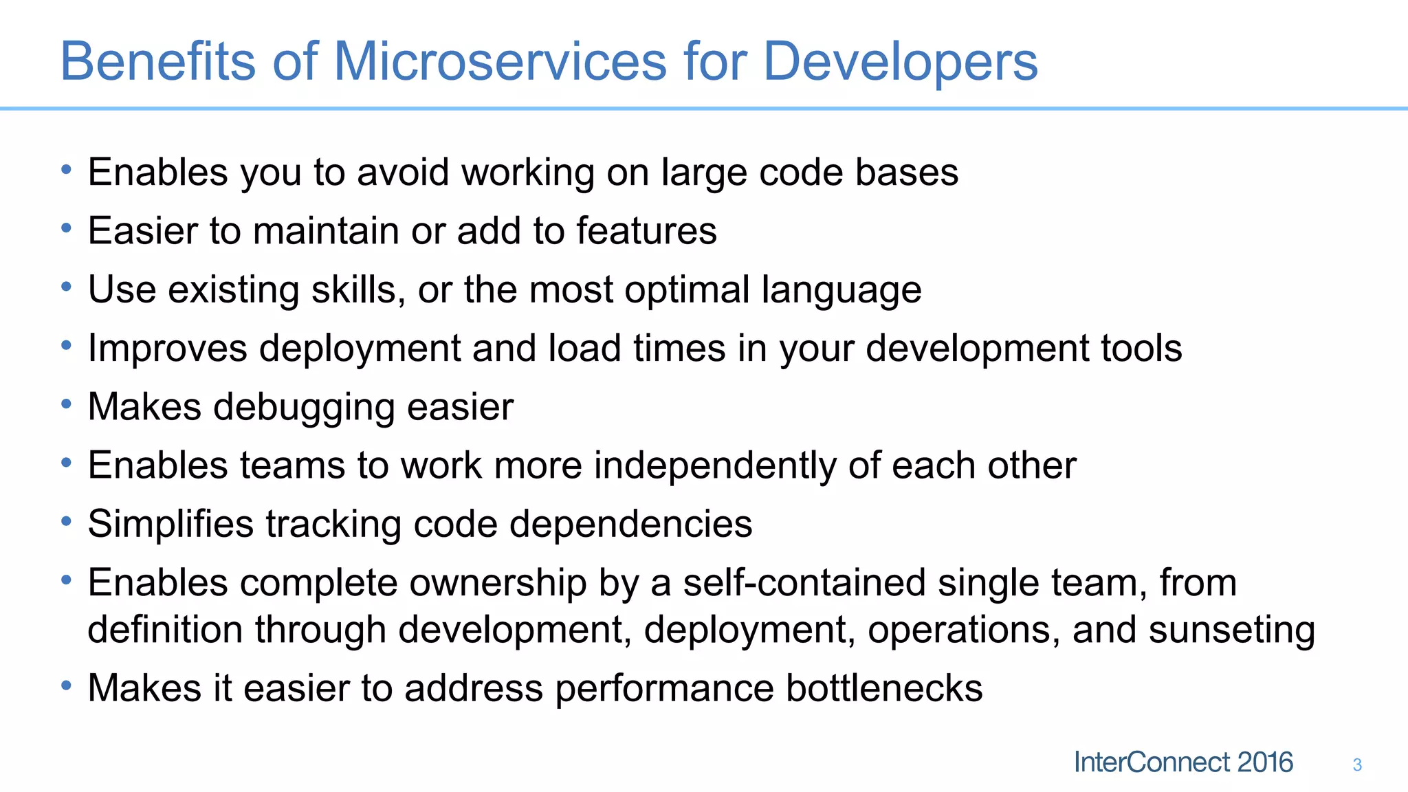 Benefits of Microservices for Developers
• Enables you to avoid working on large code bases
• Easier to maintain or add to features
• Use existing skills, or the most optimal language
• Improves deployment and load times in your development tools
• Makes debugging easier
• Enables teams to work more independently of each other
• Simplifies tracking code dependencies
• Enables complete ownership by a self-contained single team, from
definition through development, deployment, operations, and sunseting
• Makes it easier to address performance bottlenecks
3
 