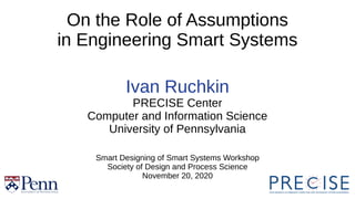 1
On the Role of Assumptions
in Engineering Smart Systems
Ivan Ruchkin
PRECISE Center
Computer and Information Science
University of Pennsylvania
Smart Designing of Smart Systems Workshop
Society of Design and Process Science
November 20, 2020
 