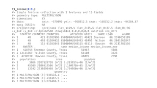 TX_income[1:3,]
#> Simple feature collection with 3 features and 15 fields
#> geometry type: MULTIPOLYGON
#> dimension: XY
#> bbox: xmin: -579099 ymin: -958812.5 xmax: -168152.2 ymax: -94284.87
#> epsg (SRID): NA
#> proj4string: +proj=aea +lat_1=29.5 +lat_2=45.5 +lat_0=37.5 +lon_0=-96
+x_0=0 +y_0=0 +ellps=GRS80 +towgs84=0,0,0,0,0,0,0 +units=m +no_defs
#> STATEFP COUNTYFP COUNTYNS AFFGEOID GEOID NAME LSAD ALAND
#> 1 48 421 01383996 0500000US48421 48421 Sherman 06 2390651189
#> 2 48 493 01384032 0500000US48493 48493 Wilson 06 2081662847
#> 3 48 115 01383843 0500000US48115 48115 Dawson 06 2331781556
#> AWATER name median_income median_income_moe
#> 1 428754 Sherman County, Texas 51987 4386
#> 2 12111367 Wilson County, Texas 68100 3328
#> 3 4720730 Dawson County, Texas 41095 2591
#> population area popdens
#> 1 3066 2387929738 [m^2] 1.283957e-06 [1/m^2]
#> 2 45509 2086919506 [m^2] 2.180678e-05 [1/m^2]
#> 3 13542 2336898468 [m^2] 5.794860e-06 [1/m^2]
#> geometry
#> 1 MULTIPOLYGON (((-546533.1 -...
#> 2 MULTIPOLYGON (((-234487.5 -...
#> 3 MULTIPOLYGON (((-576468.3 -...
 