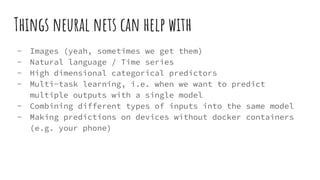 Things neural nets can help with
- Images (yeah, sometimes we get them)
- Natural language / Time series
- High dimensional categorical predictors
- Multi-task learning, i.e. when we want to predict
multiple outputs with a single model
- Combining different types of inputs into the same model
- Making predictions on devices without docker containers
(e.g. your phone)
 