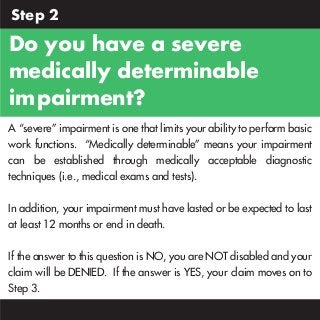 Step 2

Do you have a severe
medically determinable
impairment?”
A “severe” impairment is one that limits your ability to perform basic
work functions. “Medically determinable” means your impairment
can be established through medically acceptable diagnostic
techniques (i.e., medical exams and tests).
In addition, your impairment must have lasted or be expected to last
at least 12 months or end in death.
If the answer to this question is NO, you are NOT disabled and your
claim will be DENIED. If the answer is YES, your claim moves on to
Step 3.

 