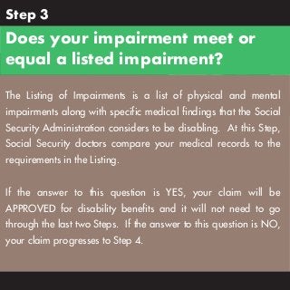 Step 3

Does your impairment meet or
equal a listed impairment?
The Listing of Impairments is a list of physical and mental
impairments along with specific medical findings that the Social
Security Administration considers to be disabling. At this Step,
Social Security doctors compare your medical records to the
requirements in the Listing.
If the answer to this question is YES, your claim will be
APPROVED for disability benefits and it will not need to go
through the last two Steps. If the answer to this question is NO,
your claim progresses to Step 4.

 