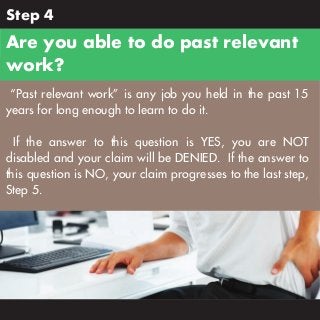 Step 4

Are you able to do past relevant
work?
“Past relevant work” is any job you held in the past 15
years for long enough to learn to do it.
If the answer to this question is YES, you are NOT
disabled and your claim will be DENIED. If the answer to
this question is NO, your claim progresses to the last step,
Step 5.

 