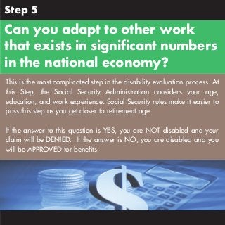 Step 5

Can you adapt to other work
that exists in significant numbers
in the national economy?
This is the most complicated step in the disability evaluation process. At
this Step, the Social Security Administration considers your age,
education, and work experience. Social Security rules make it easier to
pass this step as you get closer to retirement age.
If the answer to this question is YES, you are NOT disabled and your
claim will be DENIED. If the answer is NO, you are disabled and you
will be APPROVED for benefits.

 