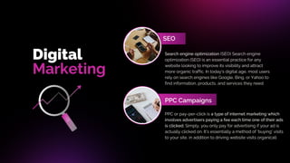 Digital
SEO
Marketing
PPC Campaigns
Search engine optimization (SEO) Search engine
optimization (SEO) is an essential practice for any
website looking to improve its visibility and attract
more organic traffic. In today's digital age, most users
rely on search engines like Google, Bing, or Yahoo to
find information, products, and services they need
PPC or pay-per-click is a type of internet marketing which
involves advertisers paying a fee each time one of their ads
is clicked. Simply, you only pay for advertising if your ad is
actually clicked on. It's essentially a method of 'buying' visits
to your site, in addition to driving website visits organicall
 