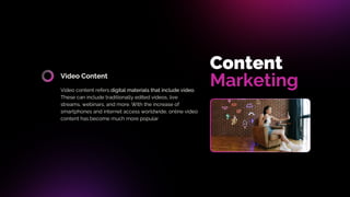 Video Content
Video content refers digital materials that include video.
These can include traditionally edited videos, live
streams, webinars, and more. With the increase of
smartphones and internet access worldwide, online video
content has become much more popular
Content
Marketing
 