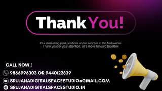 ThankYou!
Our marketing plan positions us for success in the Metaverse.
Thank you for your attention; let's move forward together.
9866996303 OR 9440122839
SRUJANADIGITALSPACESTUDIO@GMAIL.COM
SRUJANADIGITALSPACESTUDIO.IN
CALL NOW !
 