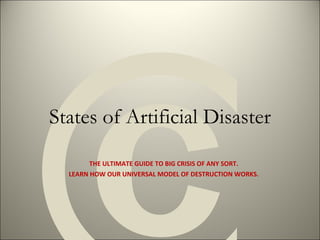 States of Artificial Disaster THE ULTIMATE GUIDE TO BIG CRISIS OF ANY SORT. LEARN HOW OUR UNIVERSAL MODEL OF DESTRUCTION WORKS. © 
