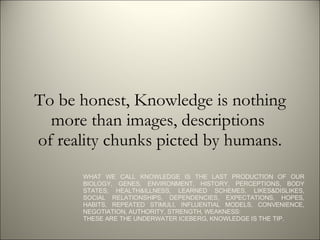 To be honest, Knowledge is nothing more than images, descriptions  of reality chunks picted by humans. WHAT WE CALL KNOWLEDGE IS THE LAST PRODUCTION OF OUR BIOLOGY, GENES, ENVIRONMENT, HISTORY, PERCEPTIONS, BODY STATES, HEALTH&ILLNESS, LEARNED SCHEMES, LIKES&DISLIKES, SOCIAL RELATIONSHIPS, DEPENDENCIES, EXPECTATIONS, HOPES, HABITS, REPEATED STIMULI, INFLUENTIAL MODELS, CONVENIENCE, NEGOTIATION, AUTHORITY, STRENGTH, WEAKNESS:  THESE ARE THE UNDERWATER ICEBERG, KNOWLEDGE IS THE TIP. 