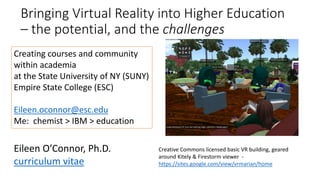 Bringing Virtual Reality into Higher Education
– the potential, and the challenges
Creating courses and community
within academia
at the State University of NY (SUNY)
Empire State College (ESC)
Eileen.oconnor@esc.edu
Me: chemist > IBM > education
Creative Commons licensed basic VR building, geared
around Kitely & Firestorm viewer -
https://sites.google.com/view/vrmarian/home
Eileen O’Connor, Ph.D.
curriculum vitae
 