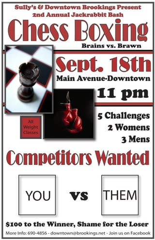 Sully’s & Downtown Brookings Present
          2nd Annual Jackrabbit Bash


Chess Boxing                      Brains vs. Brawn


                      Sept. 18th
                       Main Avenue-Downtown

                                         11 pm
          All
                                         5 Challenges
        Weight
        Classes
                                            2 Womens
                                               3 Mens

Competitors Wanted
        YOU                  vs THEM
$100 to the Winner, Shame for the Loser
More Info: 690-4856 - downtown@brookings.net - Join us on Facebook
 
