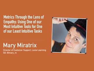 Metrics Through the Lens of
Empathy: Using One of our
Most Intuitive Tools for One
of our Least Intuitive Tasks
Director of Customer Support, Lexia Learning 
SD: @mary_m
Mary Miratrix
 