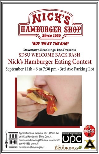 Downtown Brookings, Inc. Presents
       SDSU WELCOME BACK BASH
 Nick’s Hamburger Eating Contest
September 11th - 6 to 7:30 pm - 3rd Ave Parking Lot




       Applications are available at 414 Main Ave
       or Nick’s Hamburger Shop. Contact
       Downtown Brookings for more information
       at 690-4856 or email
       downtown@brookings.net.
 