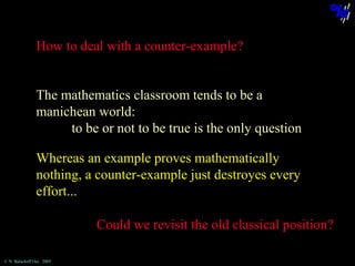 How to deal with a counter-example?
The mathematics classroom tends to be a
manichean world:
to be or not to be true is the only question
Whereas an example proves mathematically
nothing, a counter-example just destroyes every
effort...
Could we revisit the old classical position?
© N. Balacheff Oct. 2005

 
