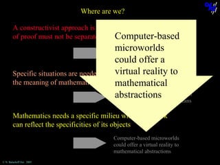 Where are we?
A constructivist approach is possible, but a problématique
of proof must not be separated from knowledge construction
Computer-based

microworlds
could offer a
virtual reality to
Specific situations are needed in order to elicit
the meaning of mathematical proofs
mathematical
The rôle of the teacher, negociation
abstractions on the means
not on the objects but
Regulation of cognitive processes
related to proving in mathematics,
treatment of refutations

Mathematics needs a specific milieu which feedback
can reflect the specificities of its objects
Computer-based microworlds
could offer a virtual reality to
mathematical abstractions
© N. Balacheff Oct. 2005

 