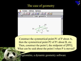 The case of geometry

Construct the symmetrical point P1 of P about A,
then the symmetrical point P2 of P1 about B, etc.
Then, construct the point I, the midpoint of [PP3].
What can be said about the point I when P is moved?
Cabri-géomètre, a dynamic geometry software
© N. Balacheff Oct. 2005

 