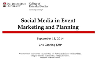 Social Media in Event 
Marketing and Planning 
September 13, 2014 
Cris Canning CMP 
This information is confidential and proprietary and shall not be disclosed outside of SDSU, 
College of Extended Studies without (CES) authorization. 
Copyright 2014 Cris Canning 
 